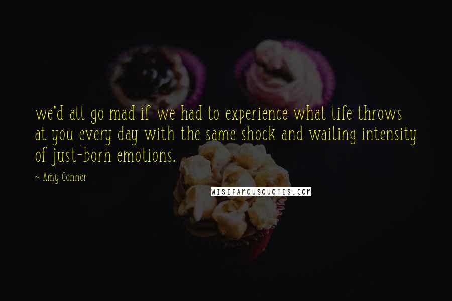 Amy Conner Quotes: we'd all go mad if we had to experience what life throws at you every day with the same shock and wailing intensity of just-born emotions.