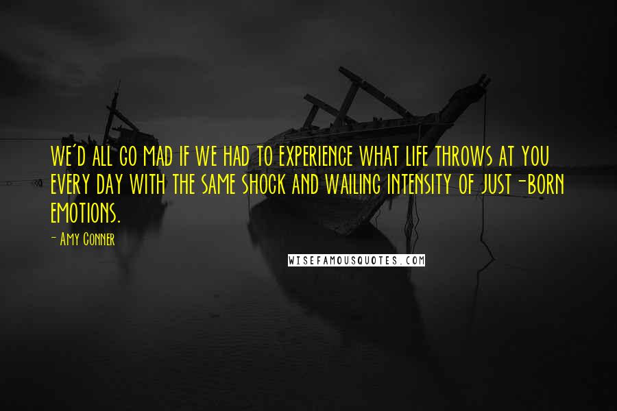 Amy Conner Quotes: we'd all go mad if we had to experience what life throws at you every day with the same shock and wailing intensity of just-born emotions.
