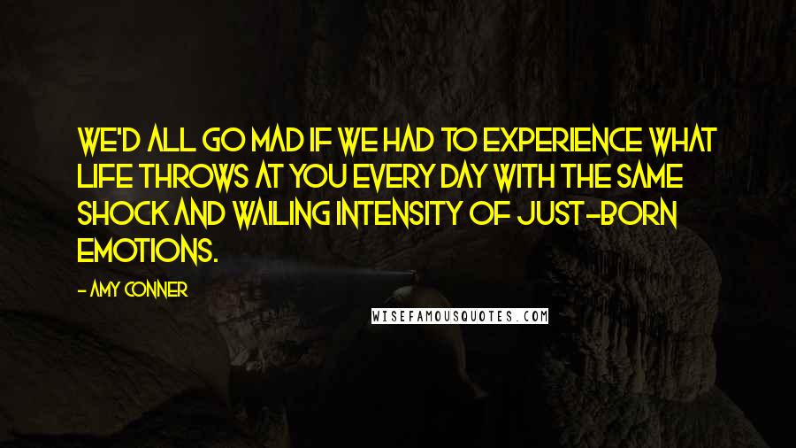 Amy Conner Quotes: we'd all go mad if we had to experience what life throws at you every day with the same shock and wailing intensity of just-born emotions.