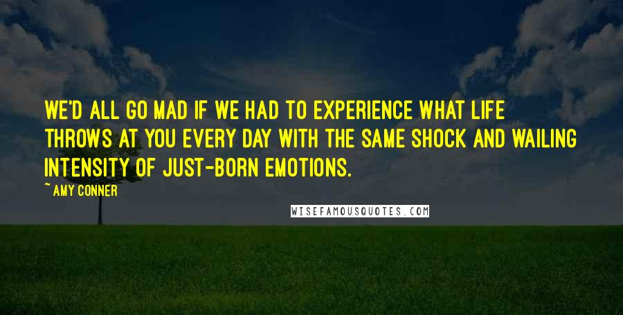 Amy Conner Quotes: we'd all go mad if we had to experience what life throws at you every day with the same shock and wailing intensity of just-born emotions.