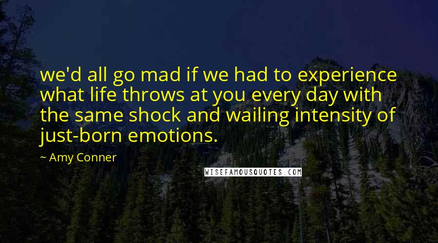 Amy Conner Quotes: we'd all go mad if we had to experience what life throws at you every day with the same shock and wailing intensity of just-born emotions.