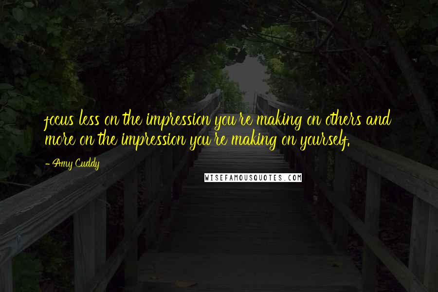 Amy Cuddy Quotes: focus less on the impression you're making on others and more on the impression you're making on yourself.