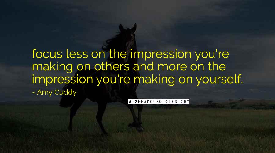 Amy Cuddy Quotes: focus less on the impression you're making on others and more on the impression you're making on yourself.