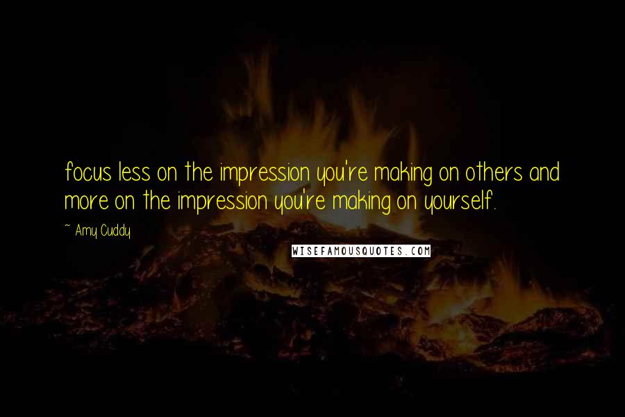 Amy Cuddy Quotes: focus less on the impression you're making on others and more on the impression you're making on yourself.
