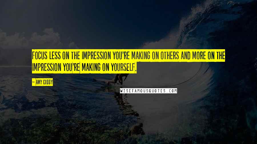 Amy Cuddy Quotes: focus less on the impression you're making on others and more on the impression you're making on yourself.