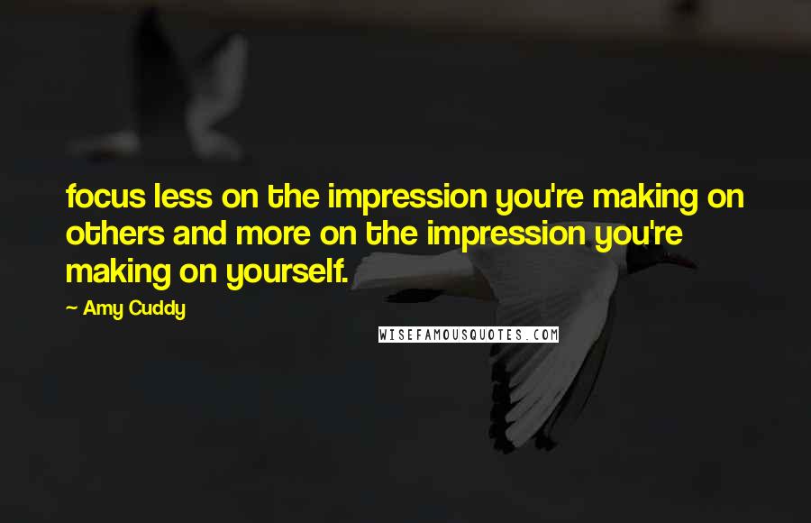 Amy Cuddy Quotes: focus less on the impression you're making on others and more on the impression you're making on yourself.