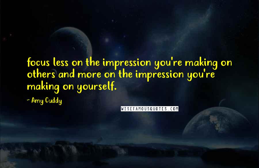 Amy Cuddy Quotes: focus less on the impression you're making on others and more on the impression you're making on yourself.