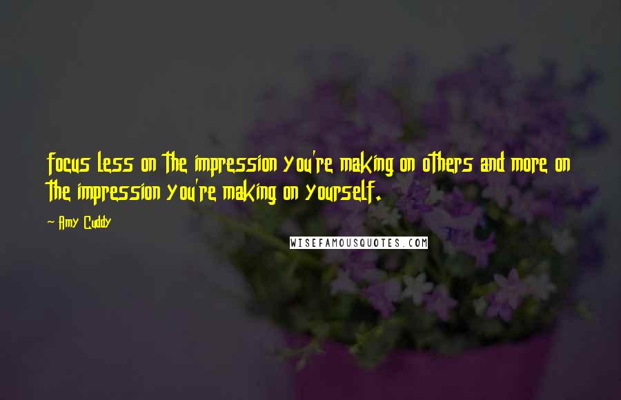 Amy Cuddy Quotes: focus less on the impression you're making on others and more on the impression you're making on yourself.
