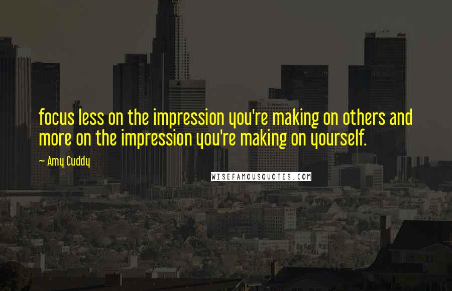 Amy Cuddy Quotes: focus less on the impression you're making on others and more on the impression you're making on yourself.