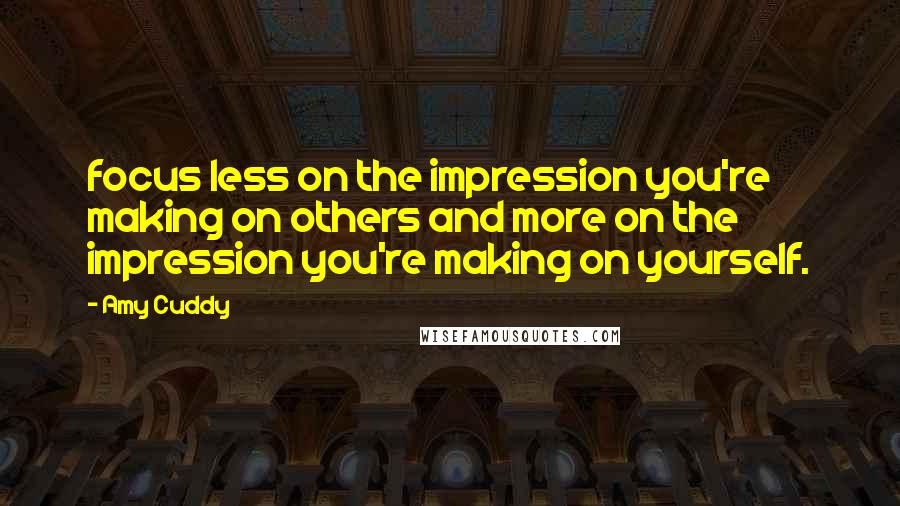 Amy Cuddy Quotes: focus less on the impression you're making on others and more on the impression you're making on yourself.