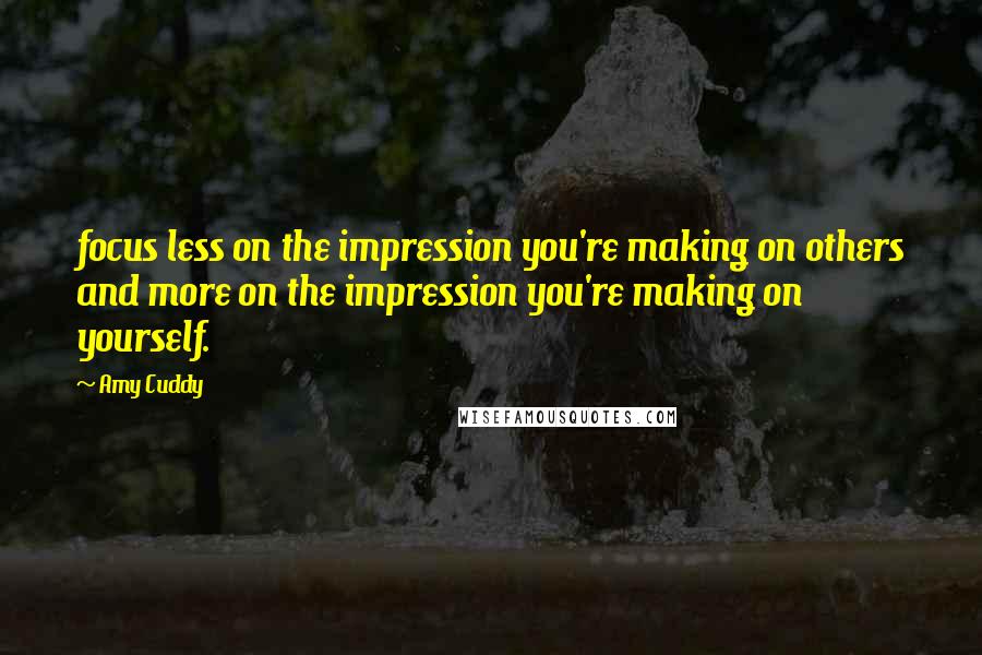 Amy Cuddy Quotes: focus less on the impression you're making on others and more on the impression you're making on yourself.