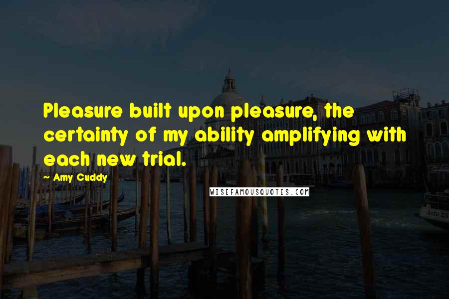 Amy Cuddy Quotes: Pleasure built upon pleasure, the certainty of my ability amplifying with each new trial.