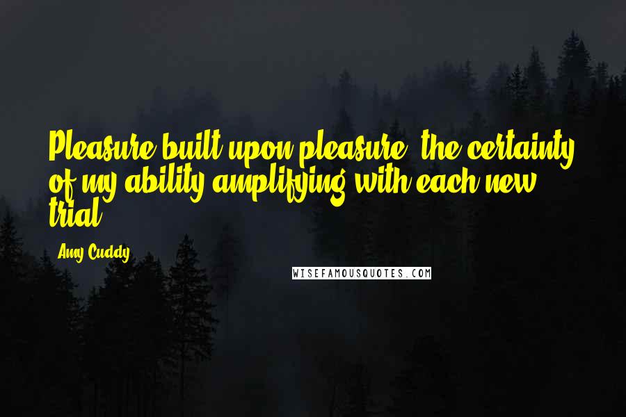 Amy Cuddy Quotes: Pleasure built upon pleasure, the certainty of my ability amplifying with each new trial.