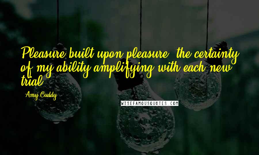 Amy Cuddy Quotes: Pleasure built upon pleasure, the certainty of my ability amplifying with each new trial.