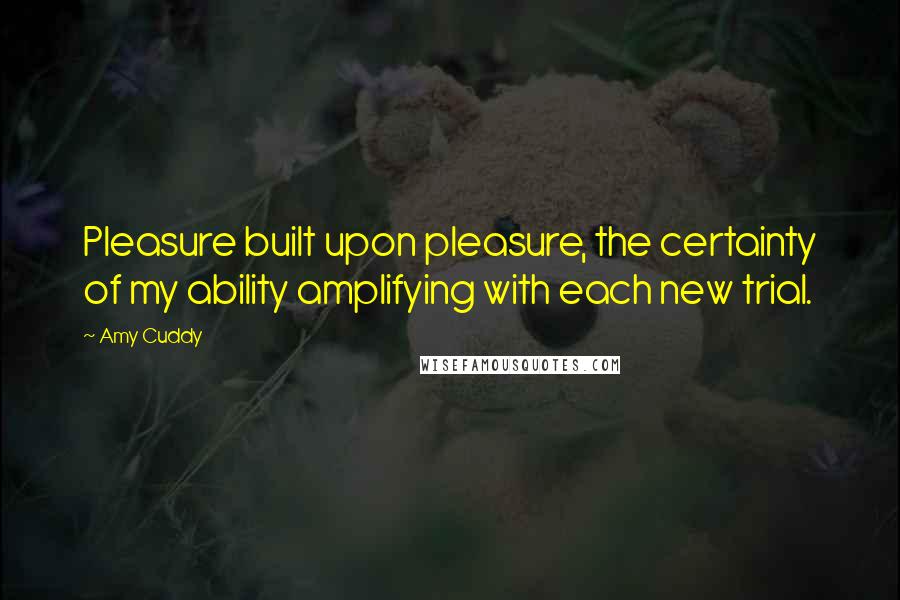 Amy Cuddy Quotes: Pleasure built upon pleasure, the certainty of my ability amplifying with each new trial.