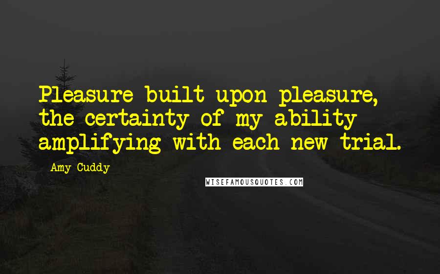 Amy Cuddy Quotes: Pleasure built upon pleasure, the certainty of my ability amplifying with each new trial.