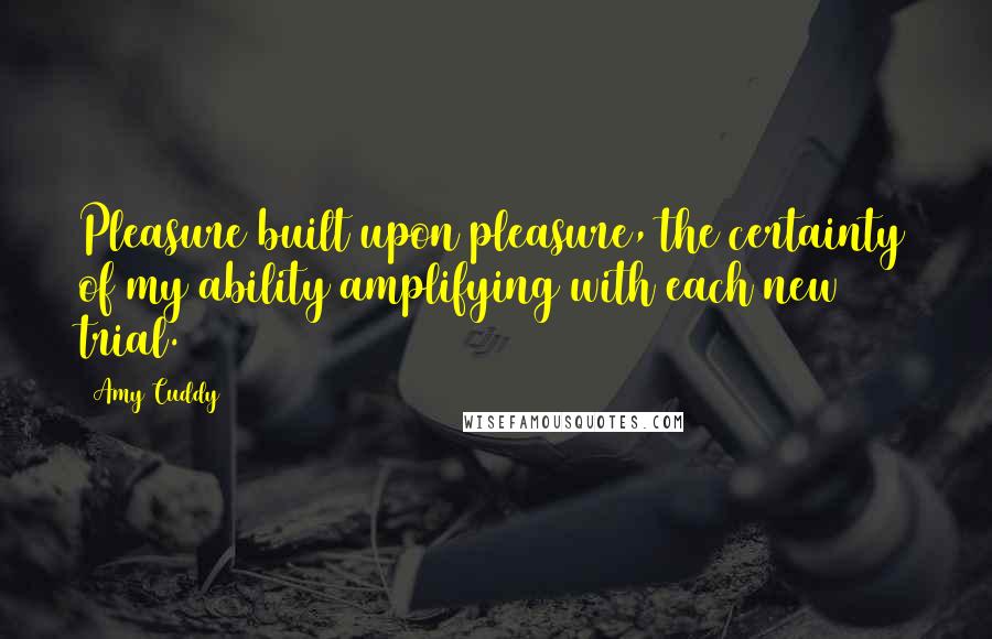Amy Cuddy Quotes: Pleasure built upon pleasure, the certainty of my ability amplifying with each new trial.