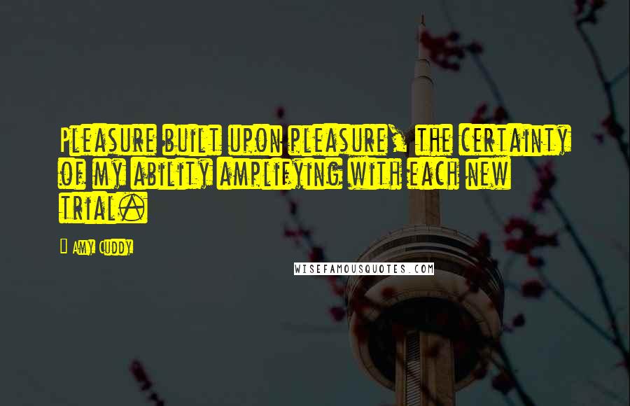 Amy Cuddy Quotes: Pleasure built upon pleasure, the certainty of my ability amplifying with each new trial.