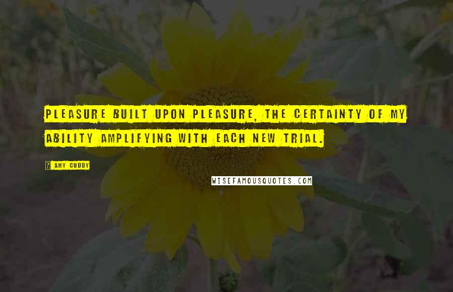 Amy Cuddy Quotes: Pleasure built upon pleasure, the certainty of my ability amplifying with each new trial.