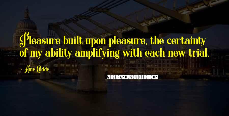 Amy Cuddy Quotes: Pleasure built upon pleasure, the certainty of my ability amplifying with each new trial.