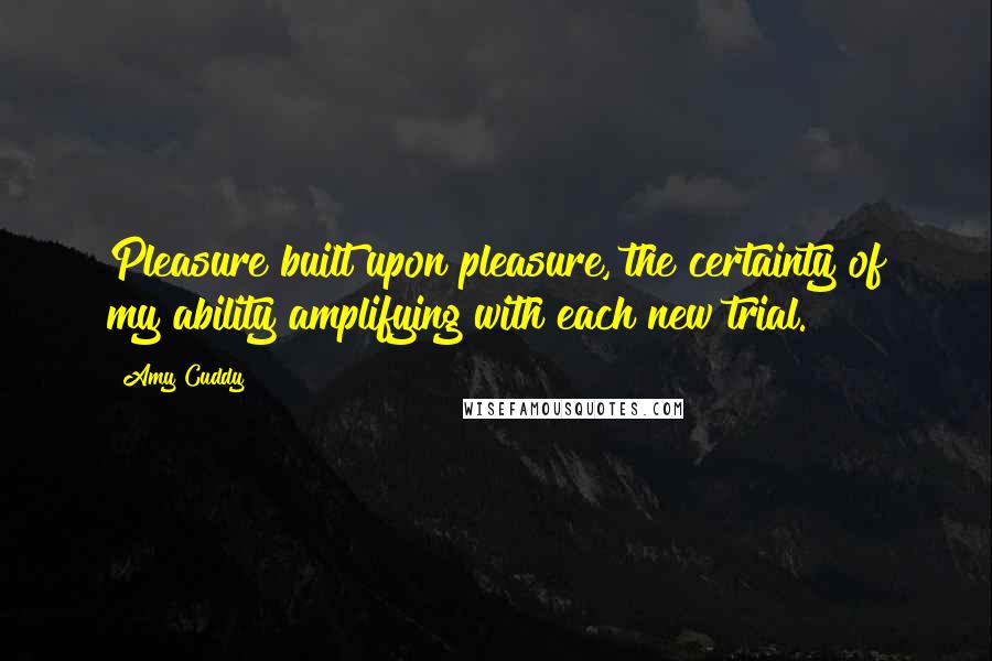 Amy Cuddy Quotes: Pleasure built upon pleasure, the certainty of my ability amplifying with each new trial.