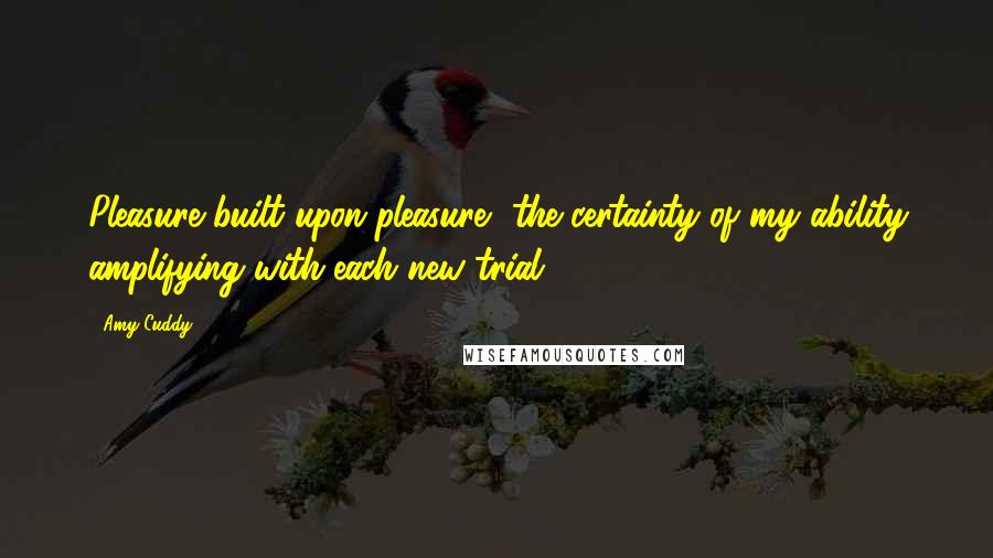 Amy Cuddy Quotes: Pleasure built upon pleasure, the certainty of my ability amplifying with each new trial.