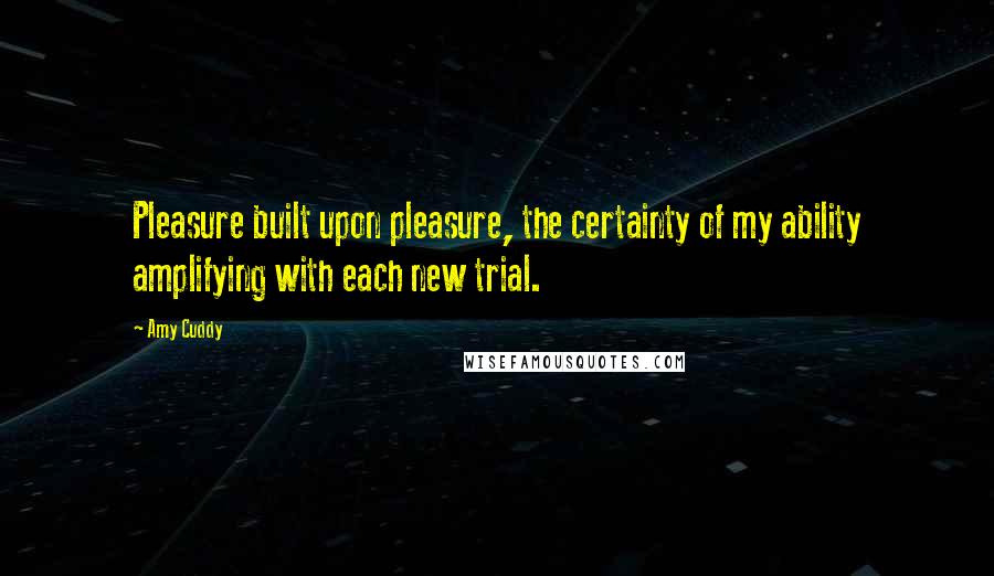 Amy Cuddy Quotes: Pleasure built upon pleasure, the certainty of my ability amplifying with each new trial.