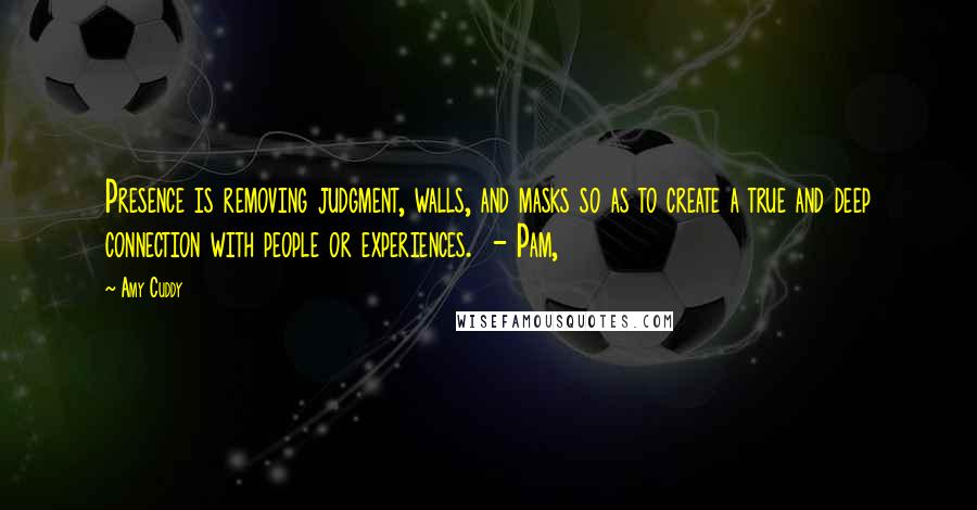 Amy Cuddy Quotes: Presence is removing judgment, walls, and masks so as to create a true and deep connection with people or experiences.  - Pam,