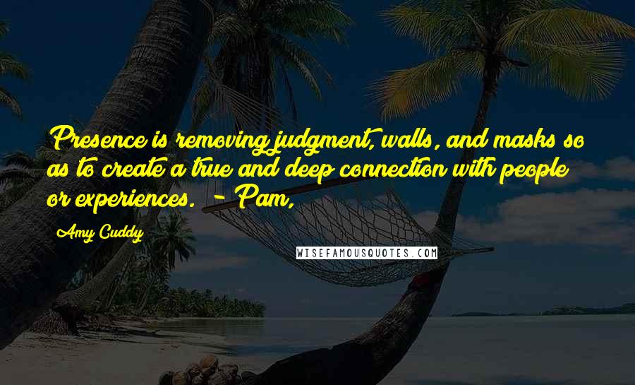 Amy Cuddy Quotes: Presence is removing judgment, walls, and masks so as to create a true and deep connection with people or experiences.  - Pam,