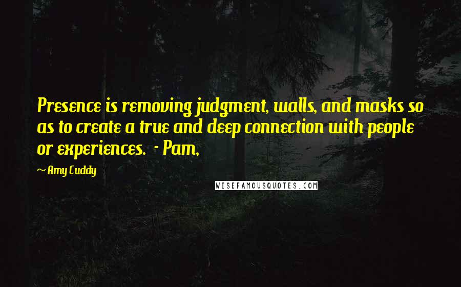 Amy Cuddy Quotes: Presence is removing judgment, walls, and masks so as to create a true and deep connection with people or experiences.  - Pam,