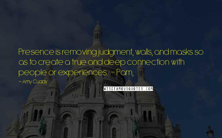 Amy Cuddy Quotes: Presence is removing judgment, walls, and masks so as to create a true and deep connection with people or experiences.  - Pam,