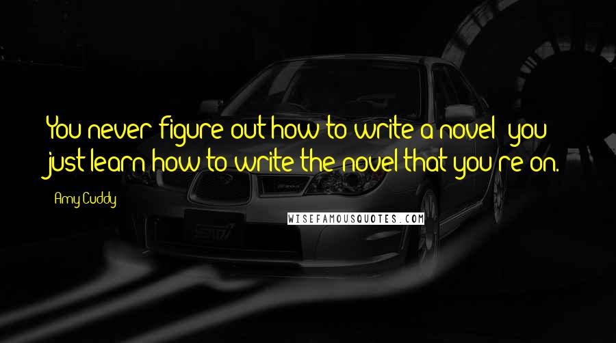 Amy Cuddy Quotes: You never figure out how to write a novel; you just learn how to write the novel that you're on.