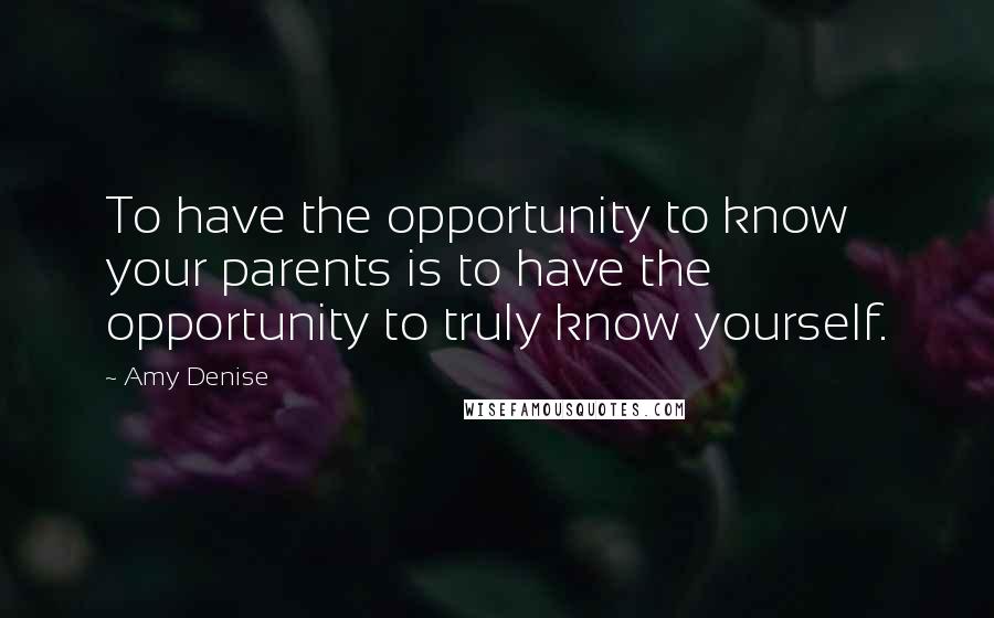 Amy Denise Quotes: To have the opportunity to know your parents is to have the opportunity to truly know yourself.