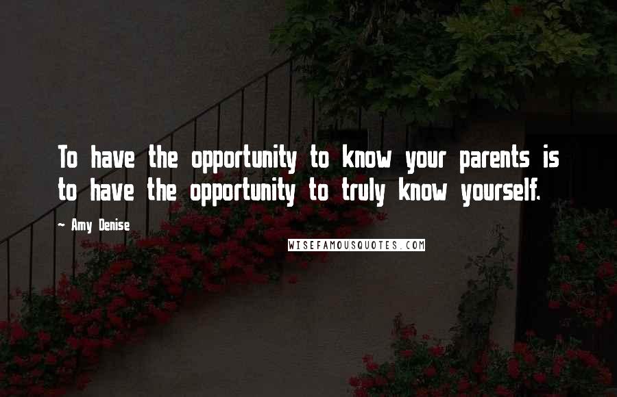 Amy Denise Quotes: To have the opportunity to know your parents is to have the opportunity to truly know yourself.