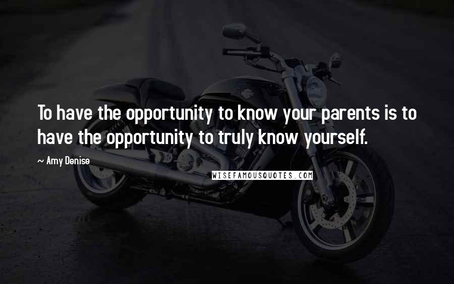 Amy Denise Quotes: To have the opportunity to know your parents is to have the opportunity to truly know yourself.