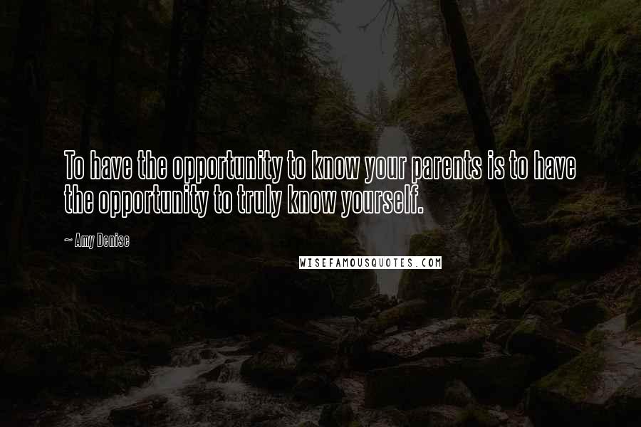 Amy Denise Quotes: To have the opportunity to know your parents is to have the opportunity to truly know yourself.