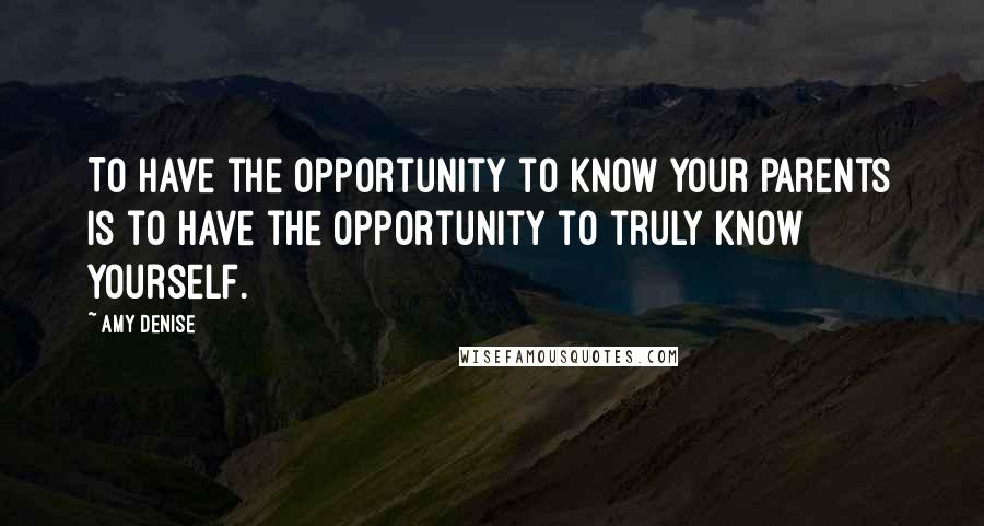 Amy Denise Quotes: To have the opportunity to know your parents is to have the opportunity to truly know yourself.