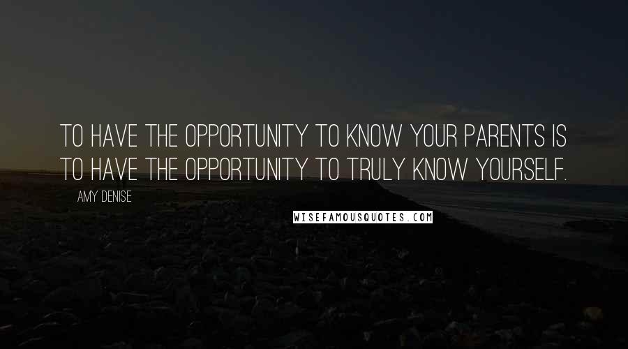 Amy Denise Quotes: To have the opportunity to know your parents is to have the opportunity to truly know yourself.