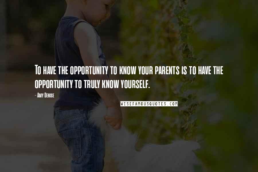 Amy Denise Quotes: To have the opportunity to know your parents is to have the opportunity to truly know yourself.