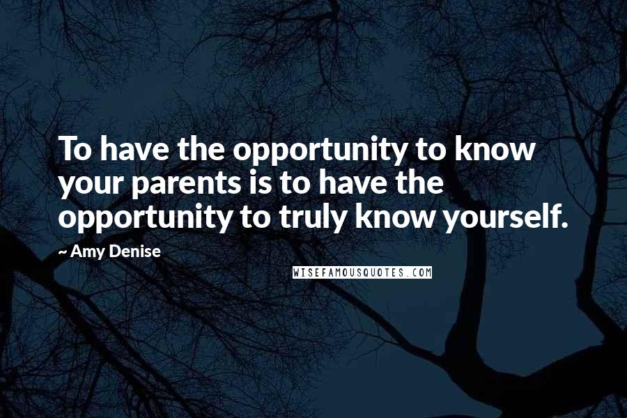 Amy Denise Quotes: To have the opportunity to know your parents is to have the opportunity to truly know yourself.