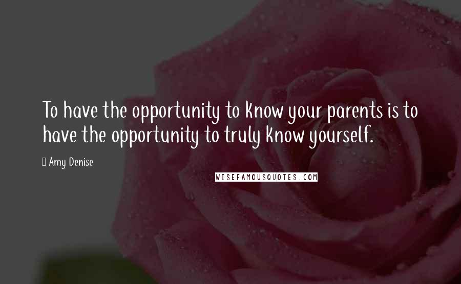 Amy Denise Quotes: To have the opportunity to know your parents is to have the opportunity to truly know yourself.