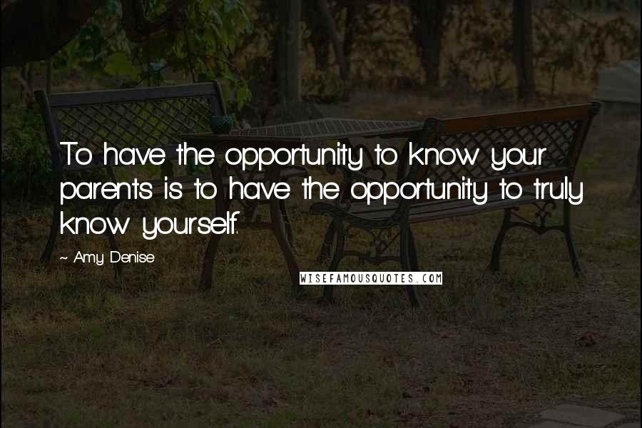 Amy Denise Quotes: To have the opportunity to know your parents is to have the opportunity to truly know yourself.