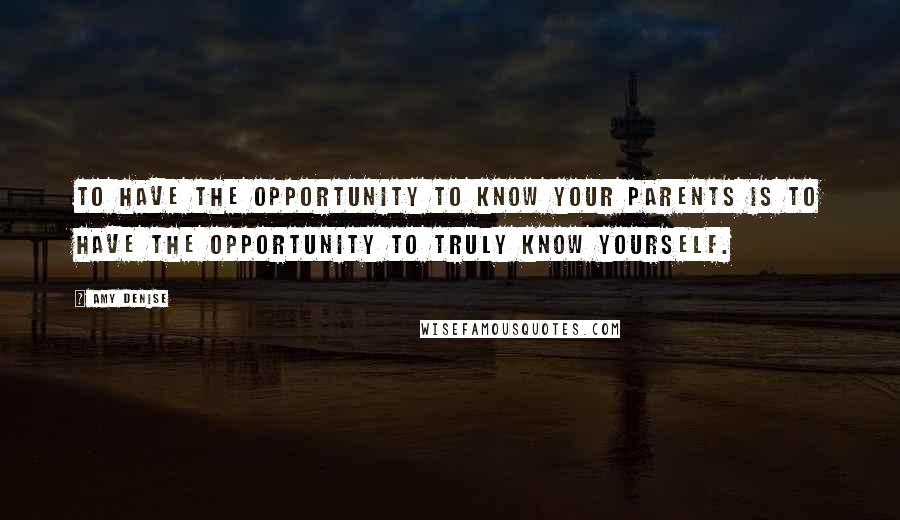 Amy Denise Quotes: To have the opportunity to know your parents is to have the opportunity to truly know yourself.