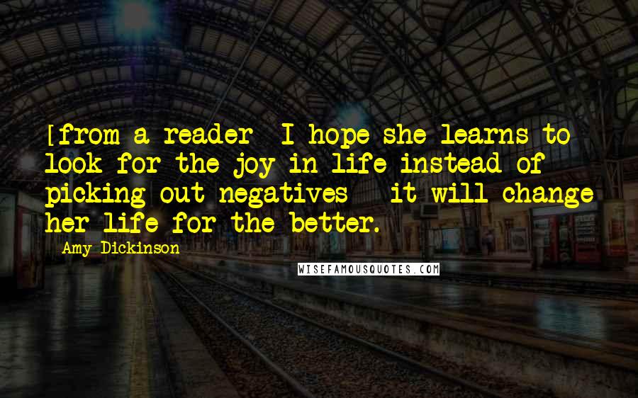 Amy Dickinson Quotes: [from a reader] I hope she learns to look for the joy in life instead of picking out negatives - it will change her life for the better.