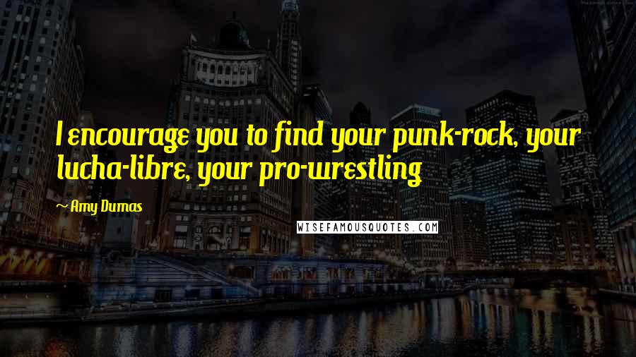 Amy Dumas Quotes: I encourage you to find your punk-rock, your lucha-libre, your pro-wrestling