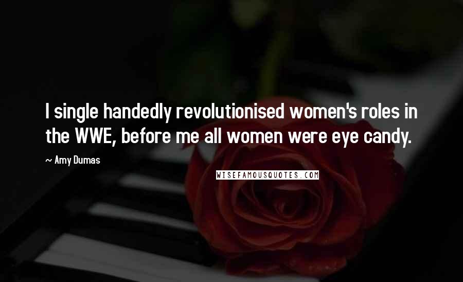 Amy Dumas Quotes: I single handedly revolutionised women's roles in the WWE, before me all women were eye candy.