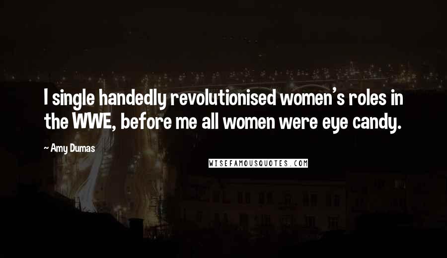 Amy Dumas Quotes: I single handedly revolutionised women's roles in the WWE, before me all women were eye candy.