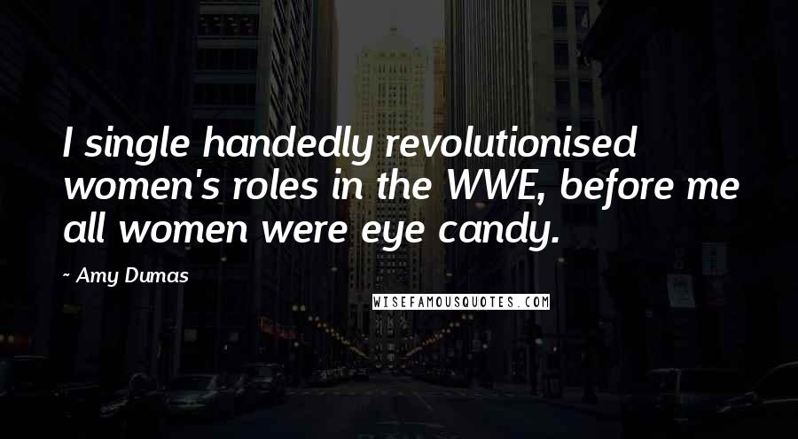 Amy Dumas Quotes: I single handedly revolutionised women's roles in the WWE, before me all women were eye candy.