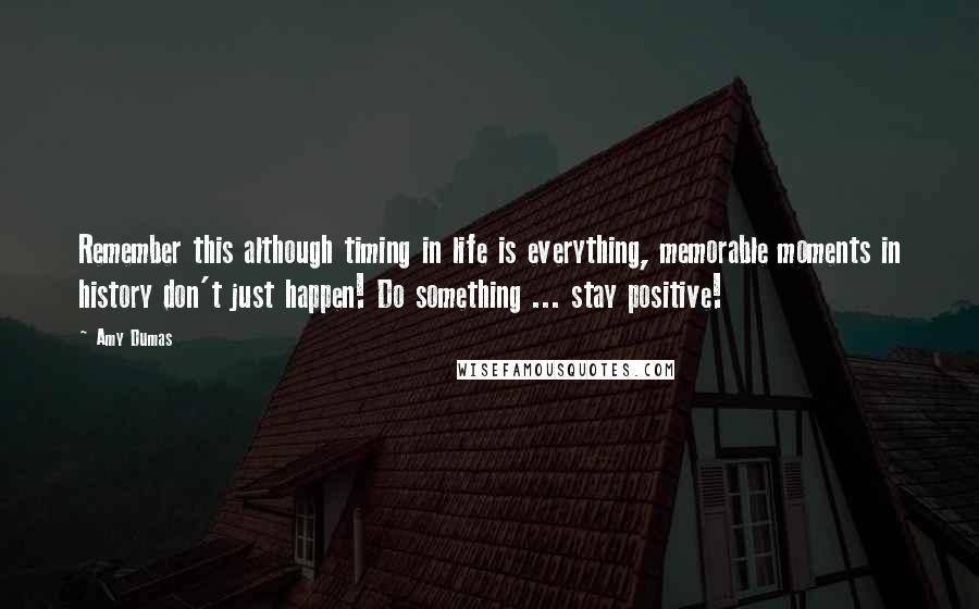 Amy Dumas Quotes: Remember this although timing in life is everything, memorable moments in history don't just happen! Do something ... stay positive!