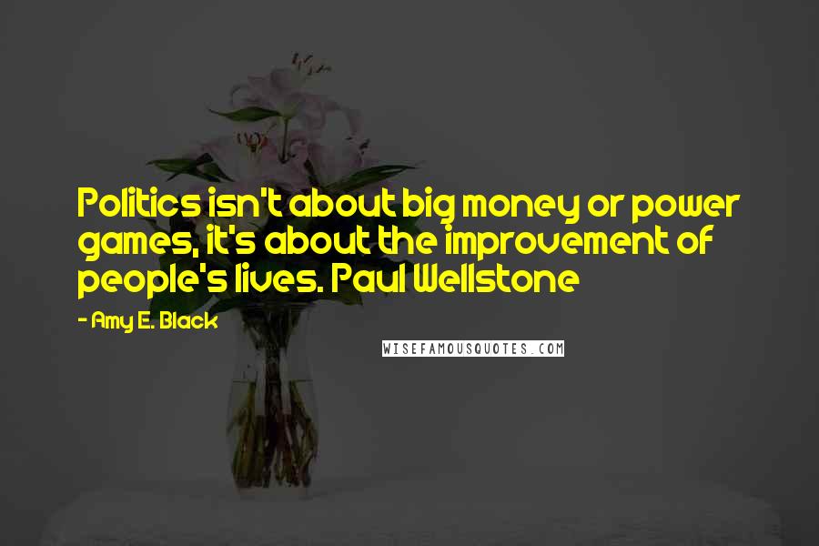 Amy E. Black Quotes: Politics isn't about big money or power games, it's about the improvement of people's lives. Paul Wellstone